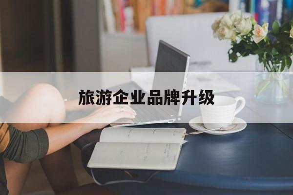 淮北市旅游企业品牌升级(旅游企业品牌升级措施)