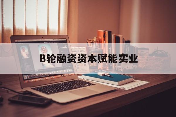 淮北市B轮融资资本赋能实业(b轮融资公司值得工作吗)