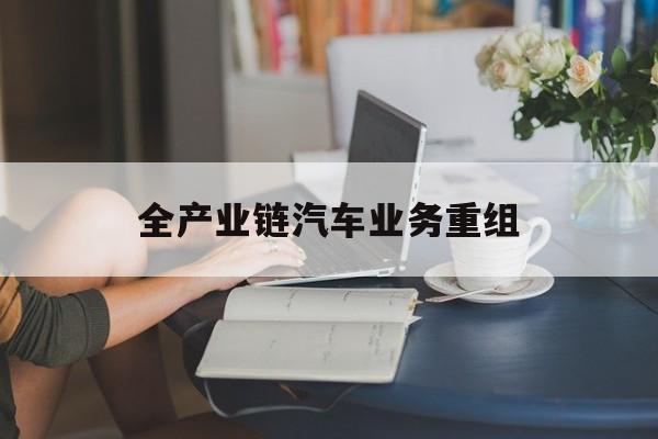 淮北市全产业链汽车业务重组(全产业链汽车业务重组的意义)