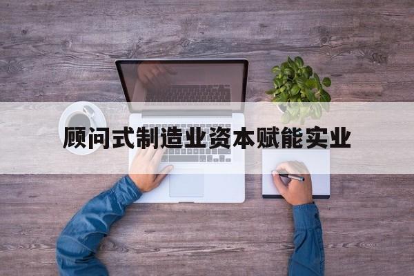 淮北市关于顾问式制造业资本赋能实业的信息